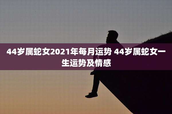 44岁属蛇女2021年每月运势 44岁属蛇女一生运势及情感
