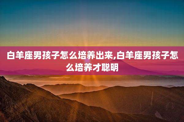 白羊座男孩子怎么培养出来,白羊座男孩子怎么培养才聪明