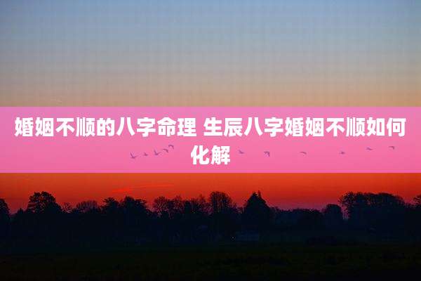 婚姻不顺的八字命理 生辰八字婚姻不顺如何化解