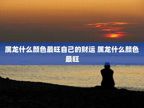 属龙什么颜色最旺自己的财运 属龙什么颜色最旺