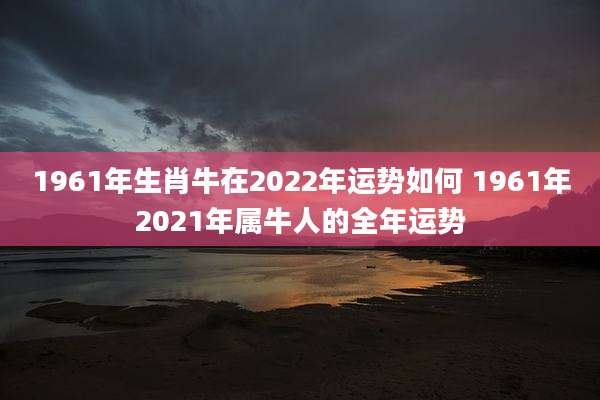 1961年生肖牛在2022年运势如何 1961年2021年属牛人的全年运势