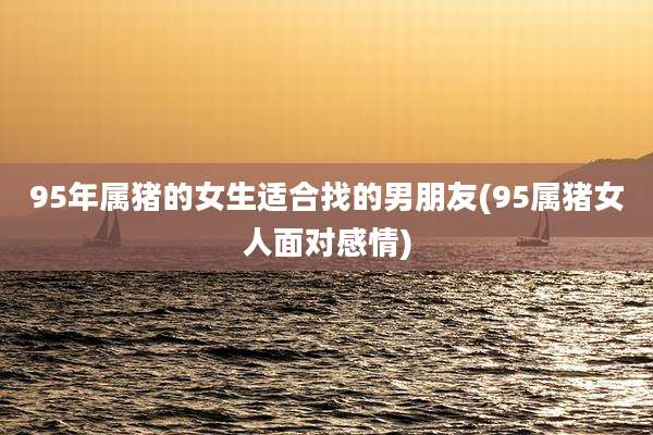 95年属猪的女生适合找的男朋友(95属猪女人面对感情)