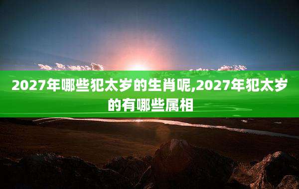 2027年哪些犯太岁的生肖呢,2027年犯太岁的有哪些属相