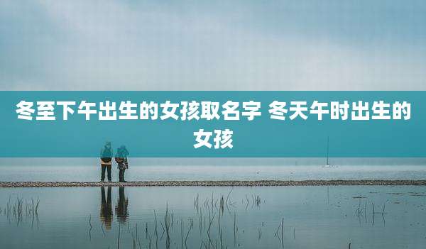 冬至下午出生的女孩取名字 冬天午时出生的女孩