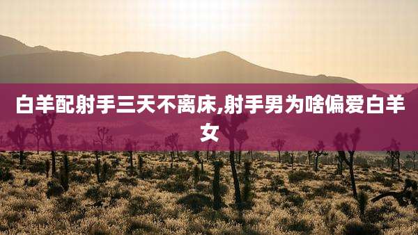 白羊配射手三天不离床,射手男为啥偏爱白羊女