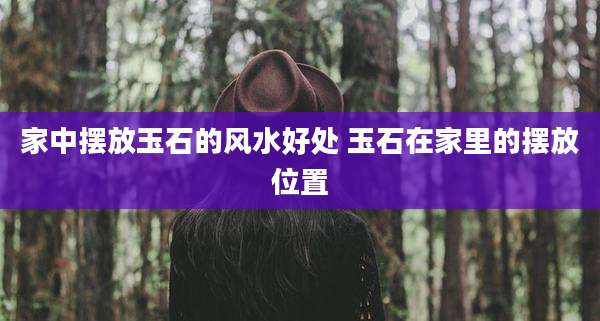 家中摆放玉石的风水好处 玉石在家里的摆放位置