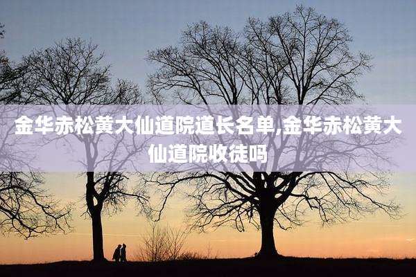 金华赤松黄大仙道院道长名单,金华赤松黄大仙道院收徒吗