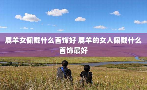属羊女佩戴什么首饰好 属羊的女人佩戴什么首饰最好