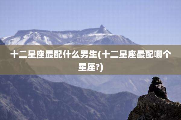 十二星座最配什么男生(十二星座最配哪个星座?)