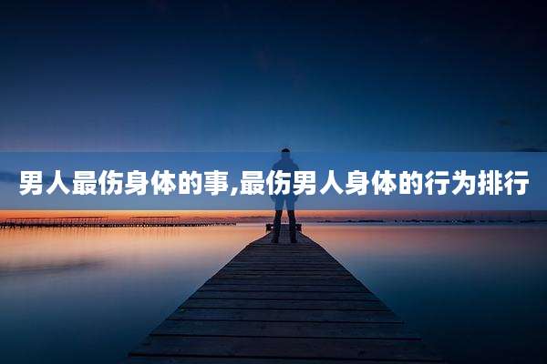 男人最伤身体的事,最伤男人身体的行为排行