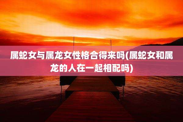 属蛇女与属龙女性格合得来吗(属蛇女和属龙的人在一起相配吗)