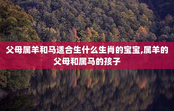 父母属羊和马适合生什么生肖的宝宝,属羊的父母和属马的孩子
