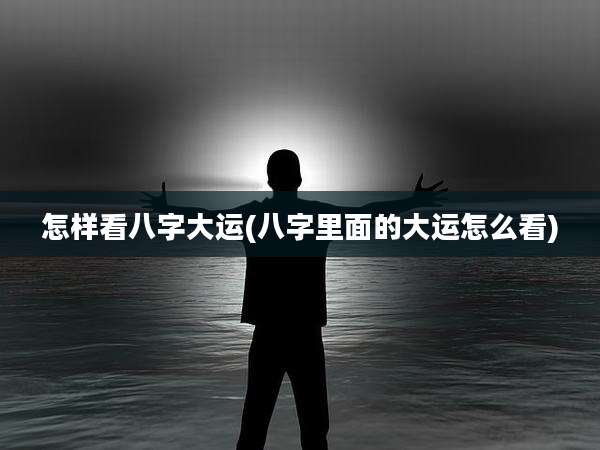 怎样看八字大运(八字里面的大运怎么看)
