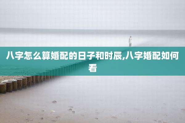 八字怎么算婚配的日子和时辰,八字婚配如何看