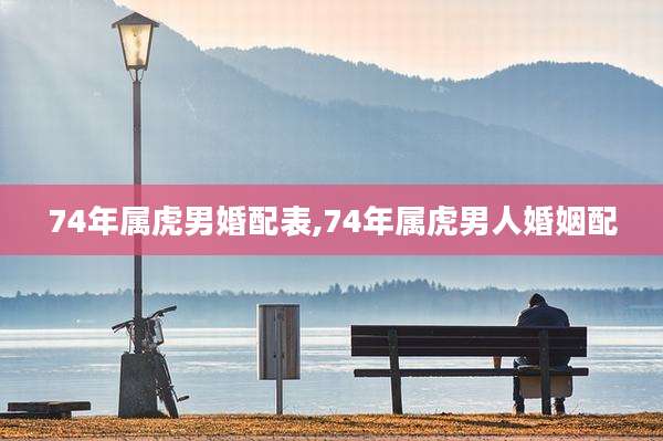 74年属虎男婚配表,74年属虎男人婚姻配