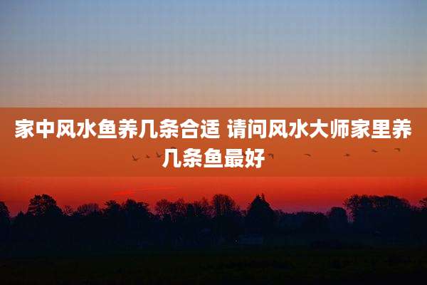 家中风水鱼养几条合适 请问风水大师家里养几条鱼最好