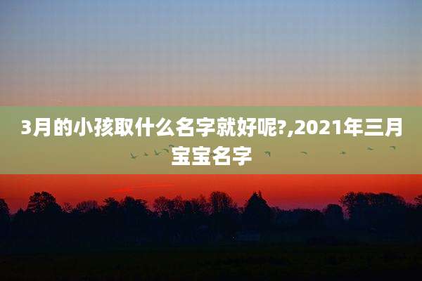 3月的小孩取什么名字就好呢?,2021年三月宝宝名字