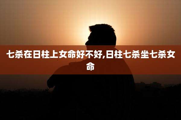 七杀在日柱上女命好不好,日柱七杀坐七杀女命