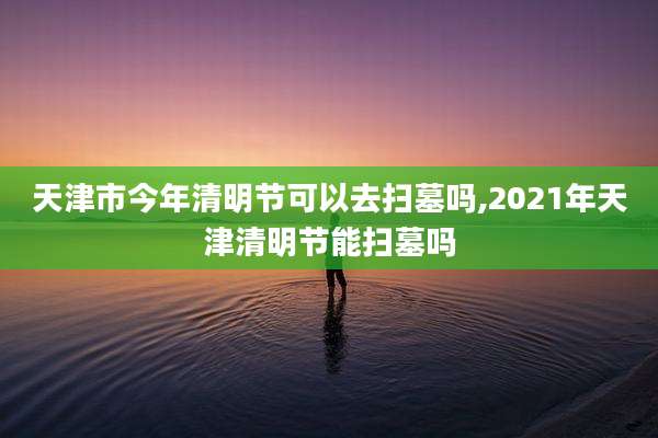 天津市今年清明节可以去扫墓吗,2021年天津清明节能扫墓吗