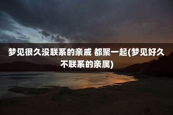 梦见很久没联系的亲戚 都聚一起(梦见好久不联系的亲属)