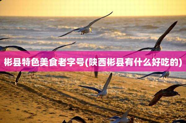 彬县特色美食老字号(陕西彬县有什么好吃的)