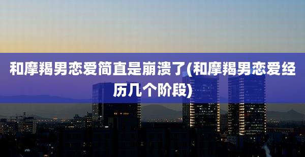 和摩羯男恋爱简直是崩溃了(和摩羯男恋爱经历几个阶段)