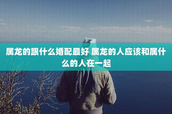 属龙的跟什么婚配最好 属龙的人应该和属什么的人在一起