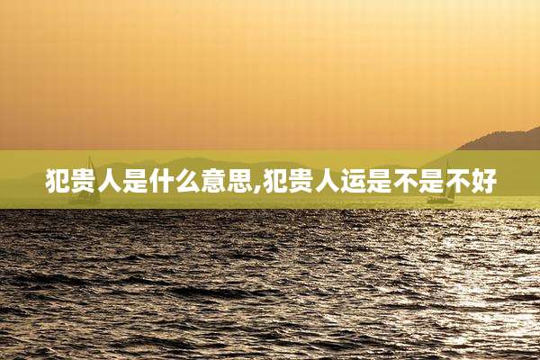 犯贵人是什么意思,犯贵人运是不是不好