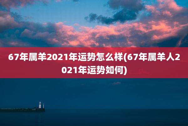 67年属羊2021年运势怎么样(67年属羊人2021年运势如何)