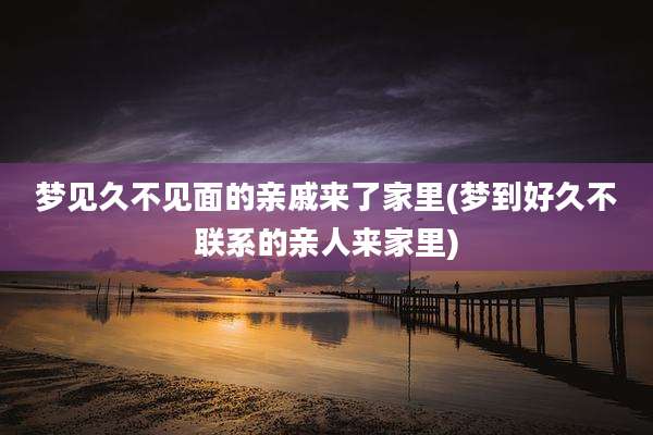 梦见久不见面的亲戚来了家里(梦到好久不联系的亲人来家里)