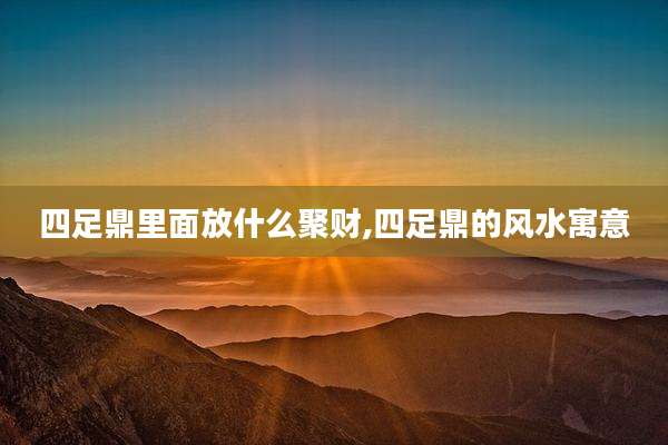 四足鼎里面放什么聚财,四足鼎的风水寓意