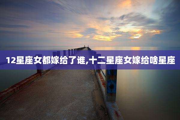 12星座女都嫁给了谁,十二星座女嫁给啥星座