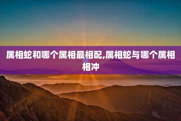 属相蛇和哪个属相最相配,属相蛇与哪个属相相冲