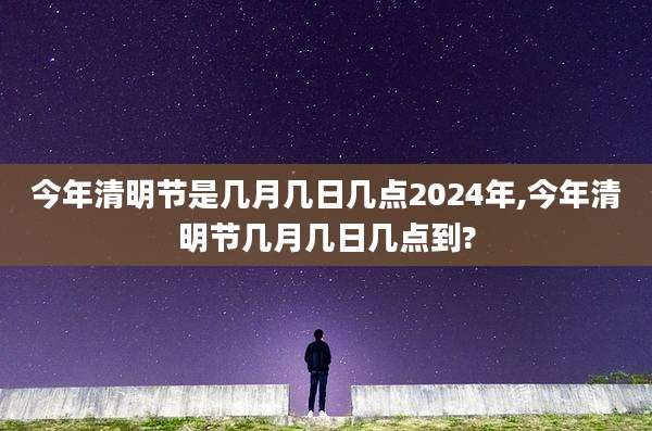 今年清明节是几月几日几点2024年,今年清明节几月几日几点到?