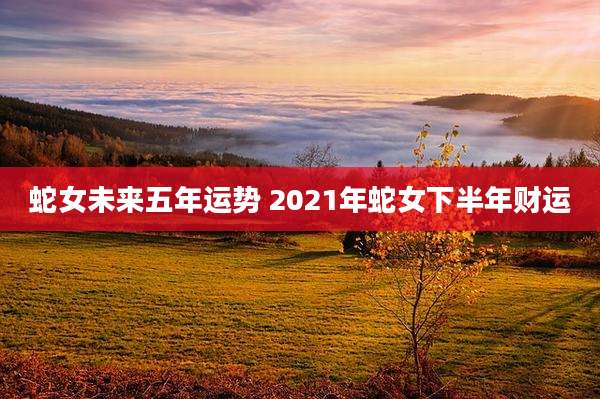 蛇女未来五年运势 2021年蛇女下半年财运
