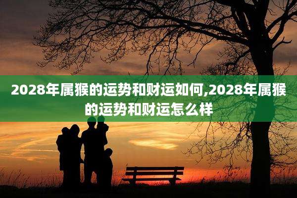 2028年属猴的运势和财运如何,2028年属猴的运势和财运怎么样