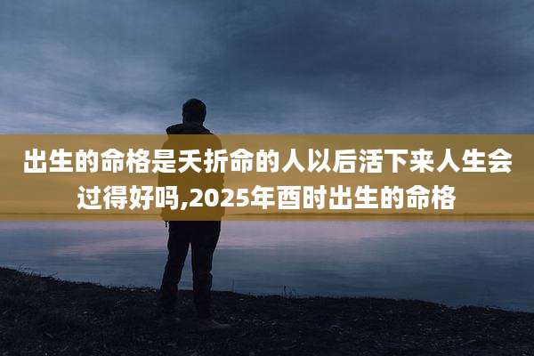 出生的命格是夭折命的人以后活下来人生会过得好吗,2025年酉时出生的命格