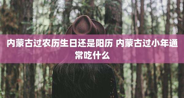 内蒙古过农历生日还是阳历 内蒙古过小年通常吃什么