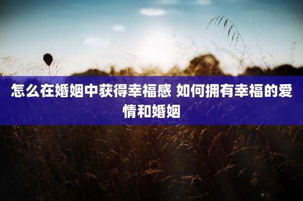怎么在婚姻中获得幸福感 如何拥有幸福的爱情和婚姻