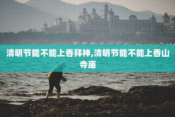 清明节能不能上香拜神,清明节能不能上香山寺庙
