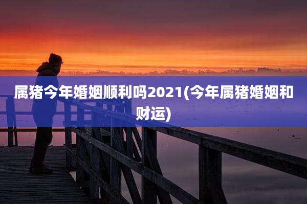 属猪今年婚姻顺利吗2021(今年属猪婚姻和财运)