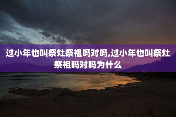 过小年也叫祭灶祭祖吗对吗,过小年也叫祭灶祭祖吗对吗为什么