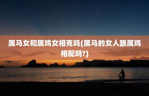 属马女和属鸡女相克吗(属马的女人跟属鸡相配吗?)