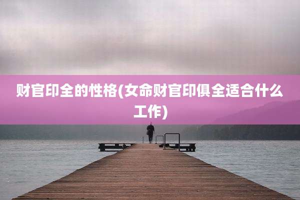 财官印全的性格(女命财官印俱全适合什么工作)