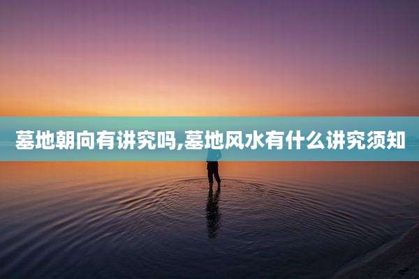 墓地朝向有讲究吗,墓地风水有什么讲究须知
