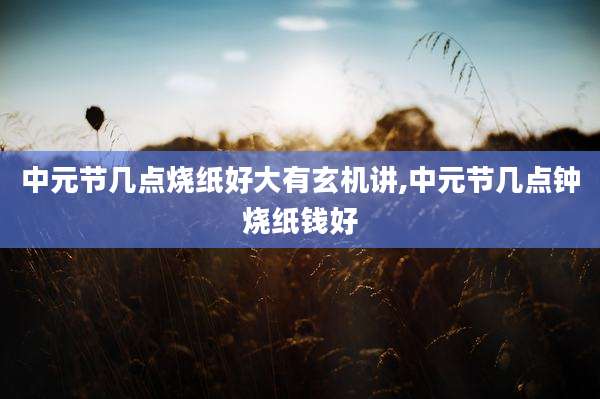 中元节几点烧纸好大有玄机讲,中元节几点钟烧纸钱好