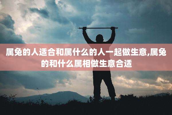 属兔的人适合和属什么的人一起做生意,属兔的和什么属相做生意合适