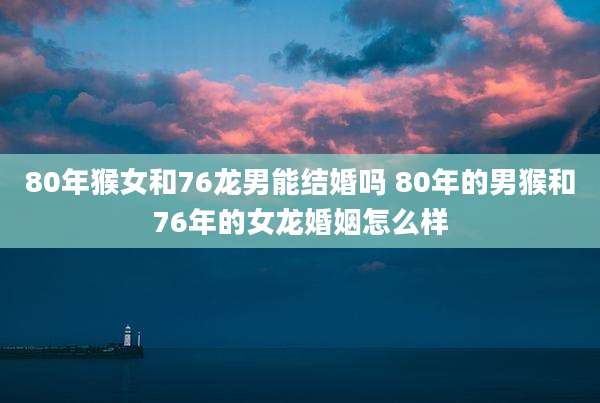 80年猴女和76龙男能结婚吗 80年的男猴和76年的女龙婚姻怎么样