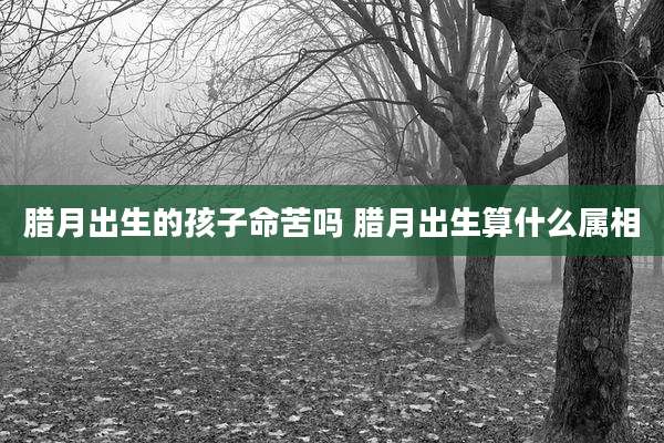 腊月出生的孩子命苦吗 腊月出生算什么属相