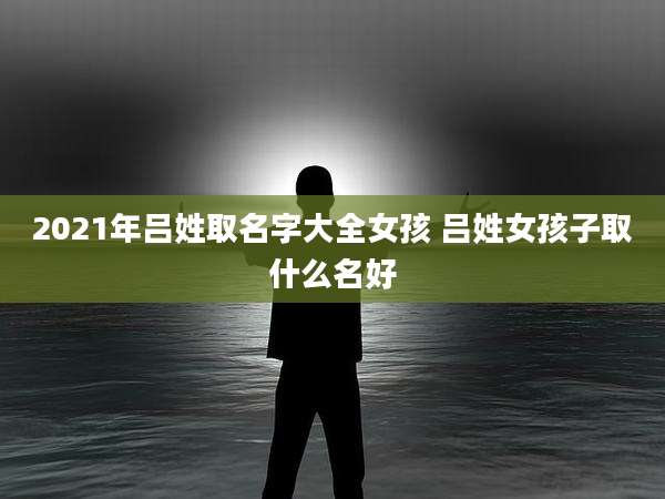 2021年吕姓取名字大全女孩 吕姓女孩子取什么名好